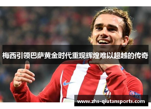 梅西引领巴萨黄金时代重现辉煌难以超越的传奇 梅西引领巴萨黄金时代重现辉煌难以超越的传奇