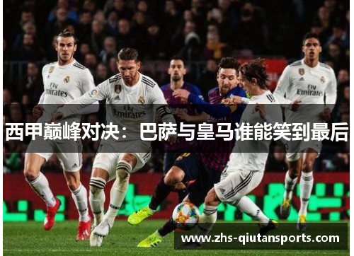 西甲巅峰对决:巴萨与皇马谁能笑到最后 西甲巅峰对决:巴萨与皇马谁能笑到最后