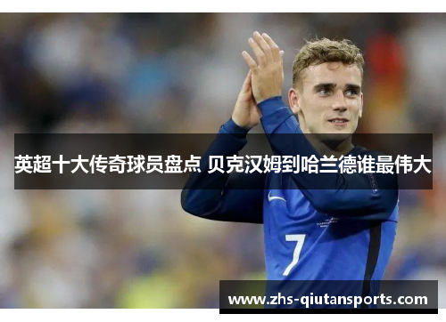 英超十大传奇球员盘点 贝克汉姆到哈兰德谁最伟大 英超十大传奇球员盘点 贝克汉姆到哈兰德谁最伟大
