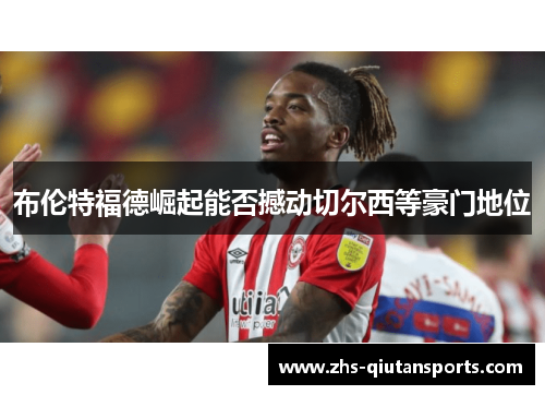 布伦特福德崛起能否撼动切尔西等豪门地位 布伦特福德崛起能否撼动切尔西等豪门地位
