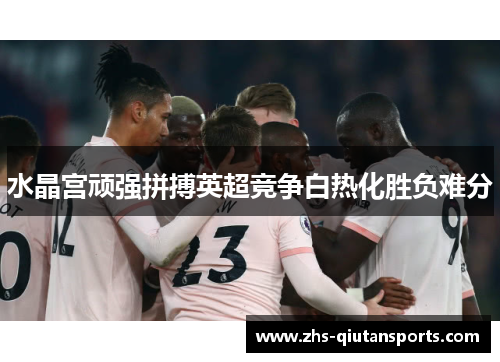 水晶宫顽强拼搏英超竞争白热化胜负难分